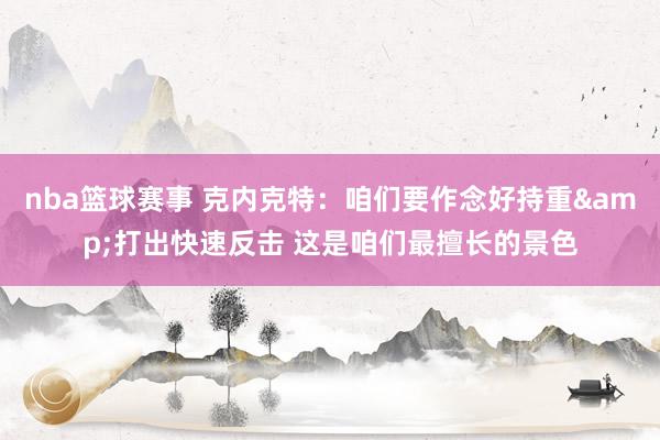 nba篮球赛事 克内克特：咱们要作念好持重&打出快速反击 这是咱们最擅长的景色