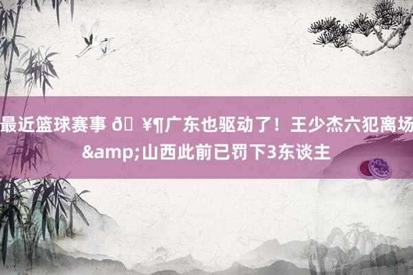 最近篮球赛事 🥶广东也驱动了！王少杰六犯离场&山西此前已罚下3东谈主