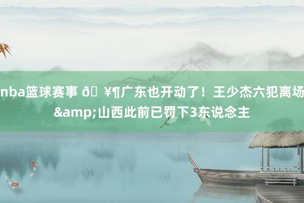 nba篮球赛事 🥶广东也开动了！王少杰六犯离场&山西此前已罚下3东说念主