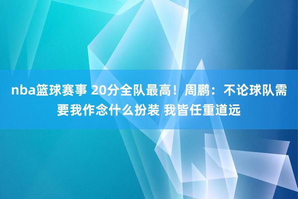 nba篮球赛事 20分全队最高！周鹏：不论球队需要我作念什么扮装 我皆任重道远