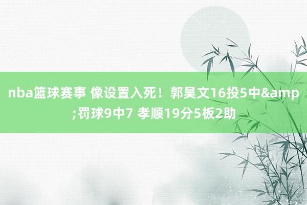 nba篮球赛事 像设置入死！郭昊文16投5中&罚球9中7 孝顺19分5板2助