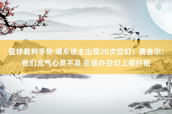 篮球裁判手势 湖东谈主出现20次空幻！费舍尔：他们元气心灵不及 在惩办空幻上很扞拒