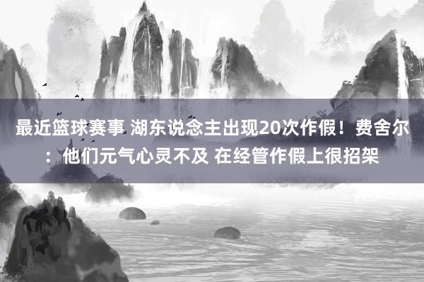 最近篮球赛事 湖东说念主出现20次作假！费舍尔：他们元气心灵不及 在经管作假上很招架