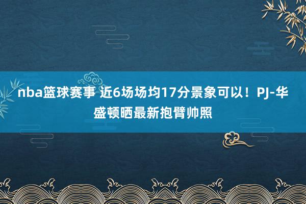 nba篮球赛事 近6场场均17分景象可以！PJ-华盛顿晒最新抱臂帅照