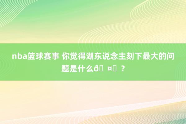 nba篮球赛事 你觉得湖东说念主刻下最大的问题是什么🤔？