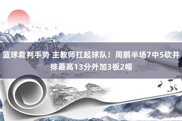 篮球裁判手势 主教师扛起球队！周鹏半场7中5砍并排最高13分外加3板2帽