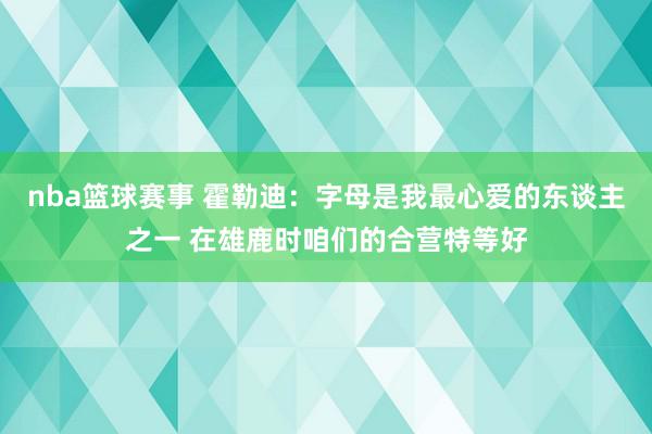 nba篮球赛事 霍勒迪：字母是我最心爱的东谈主之一 在雄鹿时咱们的合营特等好