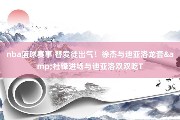 nba篮球赛事 替爱徒出气！徐杰与迪亚洛龙套&杜锋进场与迪亚洛双双吃T