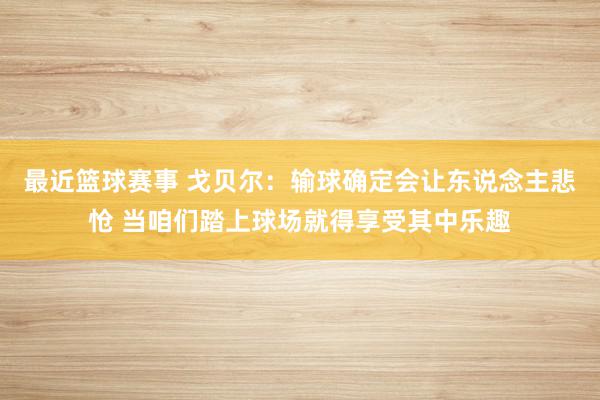 最近篮球赛事 戈贝尔：输球确定会让东说念主悲怆 当咱们踏上球场就得享受其中乐趣