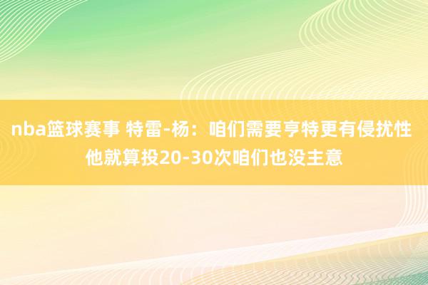 nba篮球赛事 特雷-杨：咱们需要亨特更有侵扰性 他就算投20-30次咱们也没主意