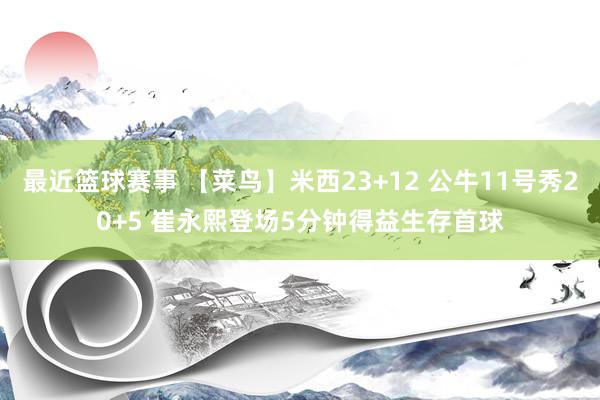 最近篮球赛事 【菜鸟】米西23+12 公牛11号秀20+5 崔永熙登场5分钟得益生存首球