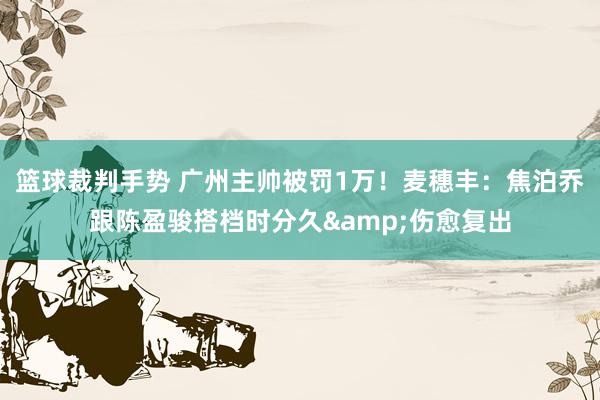 篮球裁判手势 广州主帅被罚1万！麦穗丰：焦泊乔跟陈盈骏搭档时分久&伤愈复出