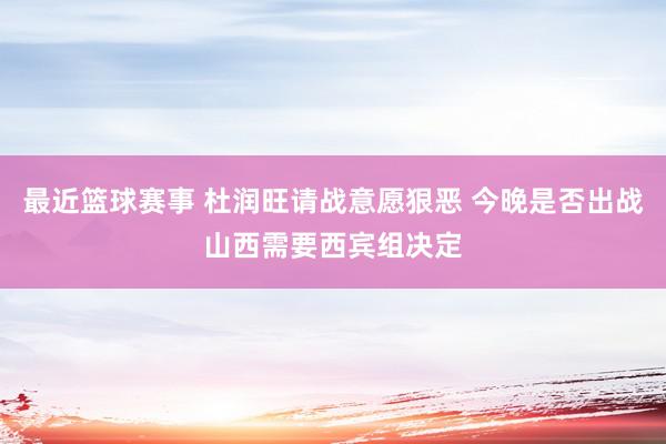 最近篮球赛事 杜润旺请战意愿狠恶 今晚是否出战山西需要西宾组决定