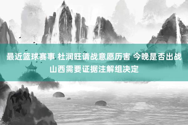 最近篮球赛事 杜润旺请战意愿历害 今晚是否出战山西需要证据注解组决定