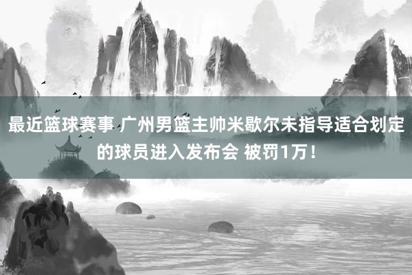 最近篮球赛事 广州男篮主帅米歇尔未指导适合划定的球员进入发布会 被罚1万！