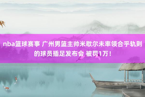 nba篮球赛事 广州男篮主帅米歇尔未率领合乎轨则的球员插足发布会 被罚1万！