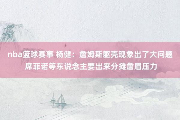 nba篮球赛事 杨健：詹姆斯躯壳现象出了大问题 席菲诺等东说念主要出来分摊詹眉压力