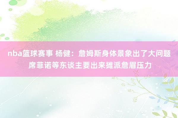 nba篮球赛事 杨健：詹姆斯身体景象出了大问题 席菲诺等东谈主要出来摊派詹眉压力