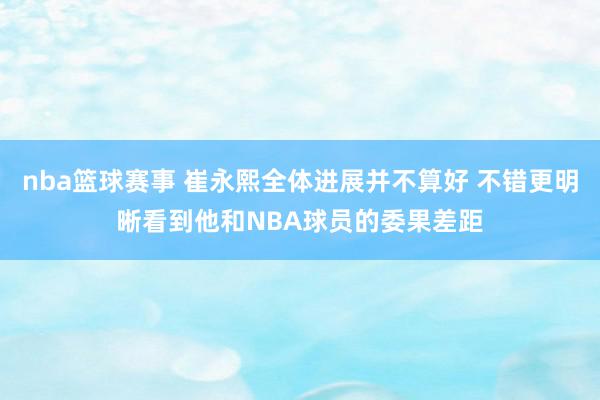 nba篮球赛事 崔永熙全体进展并不算好 不错更明晰看到他和NBA球员的委果差距