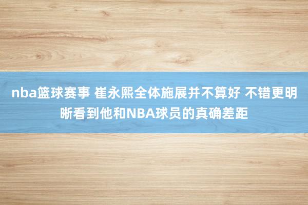 nba篮球赛事 崔永熙全体施展并不算好 不错更明晰看到他和NBA球员的真确差距