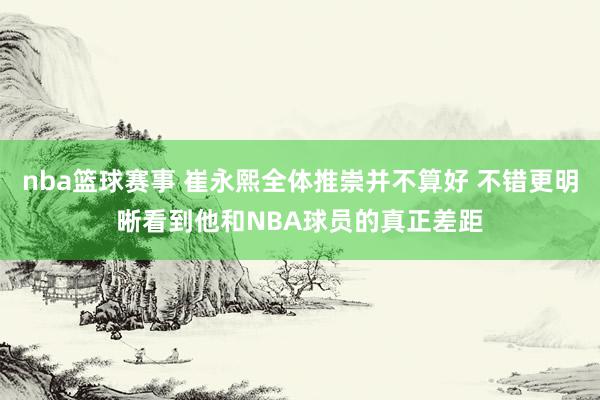 nba篮球赛事 崔永熙全体推崇并不算好 不错更明晰看到他和NBA球员的真正差距