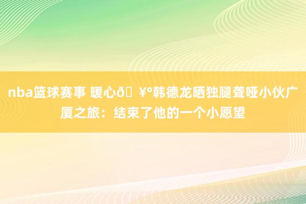 nba篮球赛事 暖心🥰韩德龙晒独腿聋哑小伙广厦之旅：结束了他的一个小愿望