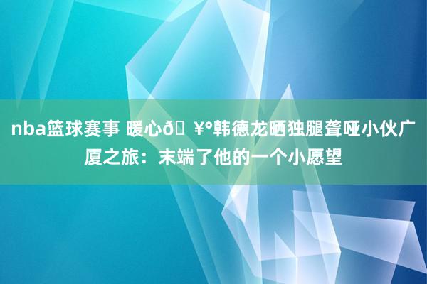 nba篮球赛事 暖心🥰韩德龙晒独腿聋哑小伙广厦之旅：末端了他的一个小愿望