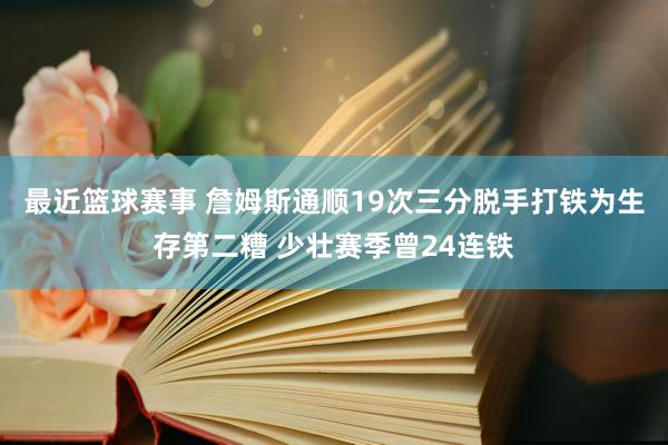 最近篮球赛事 詹姆斯通顺19次三分脱手打铁为生存第二糟 少壮赛季曾24连铁