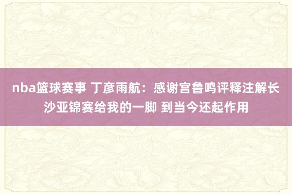 nba篮球赛事 丁彦雨航：感谢宫鲁鸣评释注解长沙亚锦赛给我的一脚 到当今还起作用