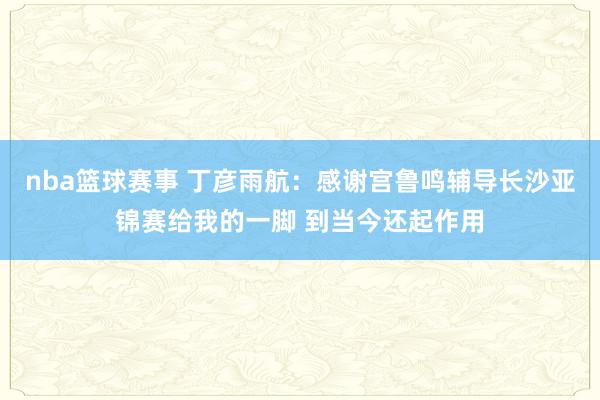 nba篮球赛事 丁彦雨航：感谢宫鲁鸣辅导长沙亚锦赛给我的一脚 到当今还起作用