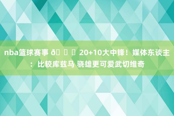 nba篮球赛事 😋20+10大中锋！媒体东谈主：比较库兹马 骁雄更可爱武切维奇