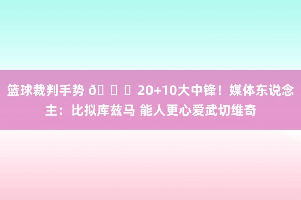 篮球裁判手势 😋20+10大中锋！媒体东说念主：比拟库兹马 能人更心爱武切维奇