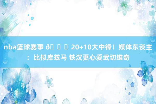 nba篮球赛事 😋20+10大中锋！媒体东谈主：比拟库兹马 铁汉更心爱武切维奇