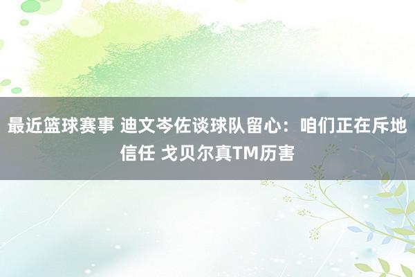 最近篮球赛事 迪文岑佐谈球队留心：咱们正在斥地信任 戈贝尔真TM历害