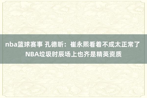 nba篮球赛事 孔德昕：崔永熙看着不成太正常了 NBA垃圾时辰场上也齐是精英资质