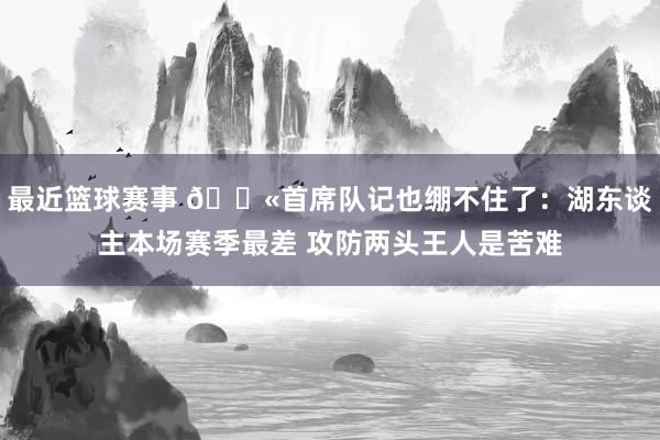 最近篮球赛事 😫首席队记也绷不住了：湖东谈主本场赛季最差 攻防两头王人是苦难