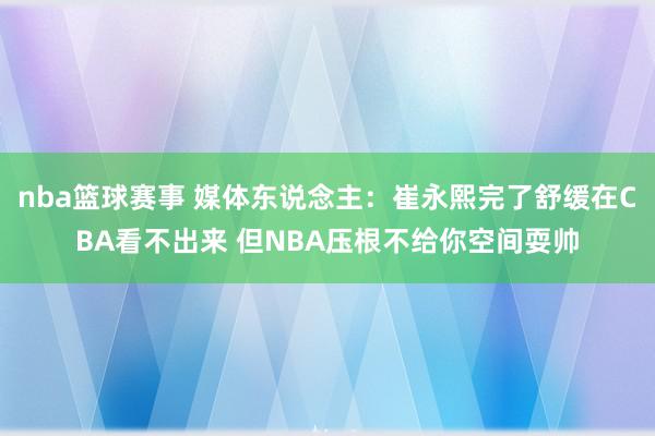 nba篮球赛事 媒体东说念主：崔永熙完了舒缓在CBA看不出来 但NBA压根不给你空间耍帅