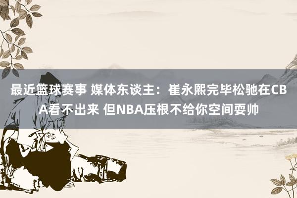 最近篮球赛事 媒体东谈主：崔永熙完毕松驰在CBA看不出来 但NBA压根不给你空间耍帅