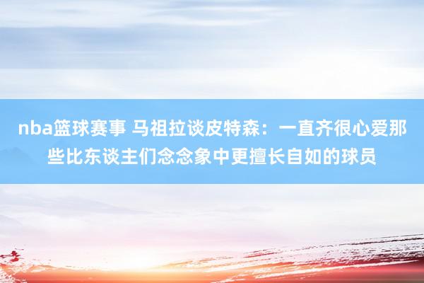 nba篮球赛事 马祖拉谈皮特森：一直齐很心爱那些比东谈主们念念象中更擅长自如的球员