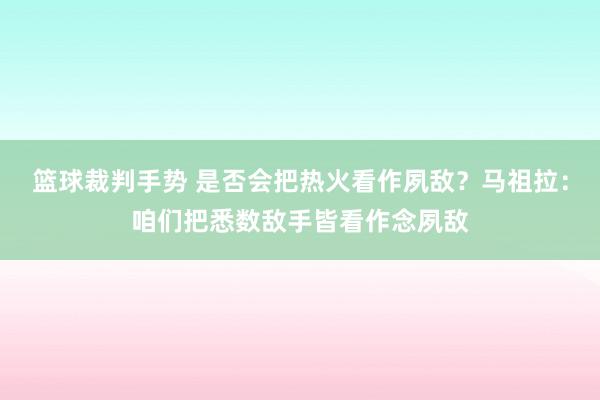 篮球裁判手势 是否会把热火看作夙敌？马祖拉：咱们把悉数敌手皆看作念夙敌