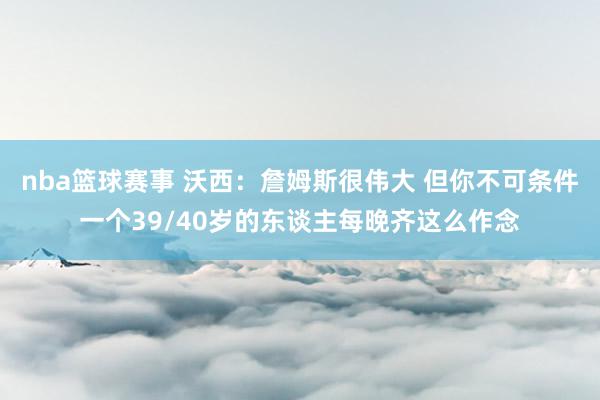 nba篮球赛事 沃西：詹姆斯很伟大 但你不可条件一个39/40岁的东谈主每晚齐这么作念