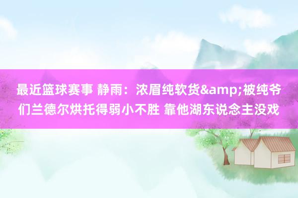 最近篮球赛事 静雨：浓眉纯软货&被纯爷们兰德尔烘托得弱小不胜 靠他湖东说念主没戏