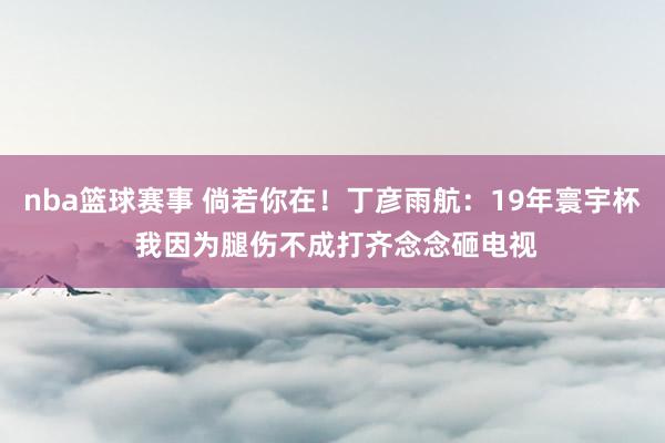 nba篮球赛事 倘若你在！丁彦雨航：19年寰宇杯 我因为腿伤不成打齐念念砸电视