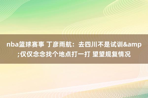 nba篮球赛事 丁彦雨航：去四川不是试训&仅仅念念找个地点打一打 望望规复情况