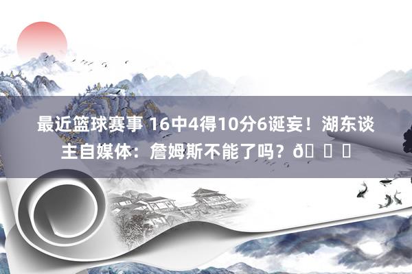 最近篮球赛事 16中4得10分6诞妄！湖东谈主自媒体：詹姆斯不能了吗？💔