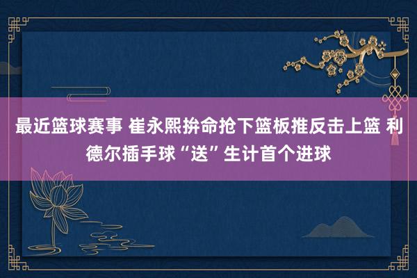 最近篮球赛事 崔永熙拚命抢下篮板推反击上篮 利德尔插手球“送”生计首个进球