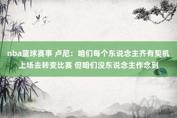 nba篮球赛事 卢尼：咱们每个东说念主齐有契机上场去转变比赛 但咱们没东说念主作念到