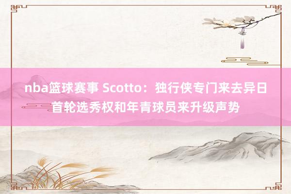 nba篮球赛事 Scotto：独行侠专门来去异日首轮选秀权和年青球员来升级声势