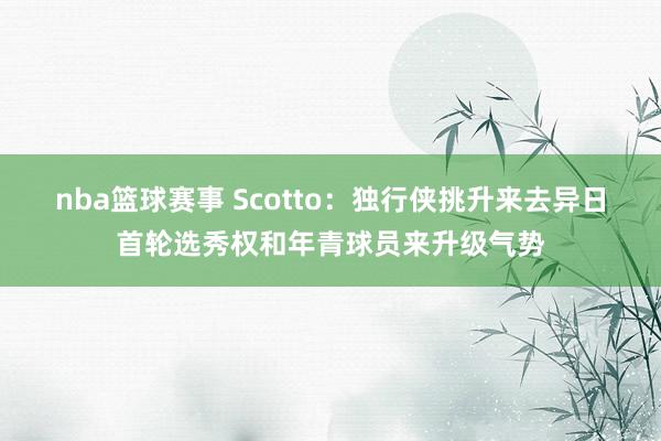 nba篮球赛事 Scotto：独行侠挑升来去异日首轮选秀权和年青球员来升级气势