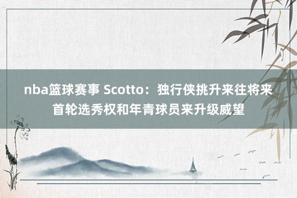 nba篮球赛事 Scotto：独行侠挑升来往将来首轮选秀权和年青球员来升级威望